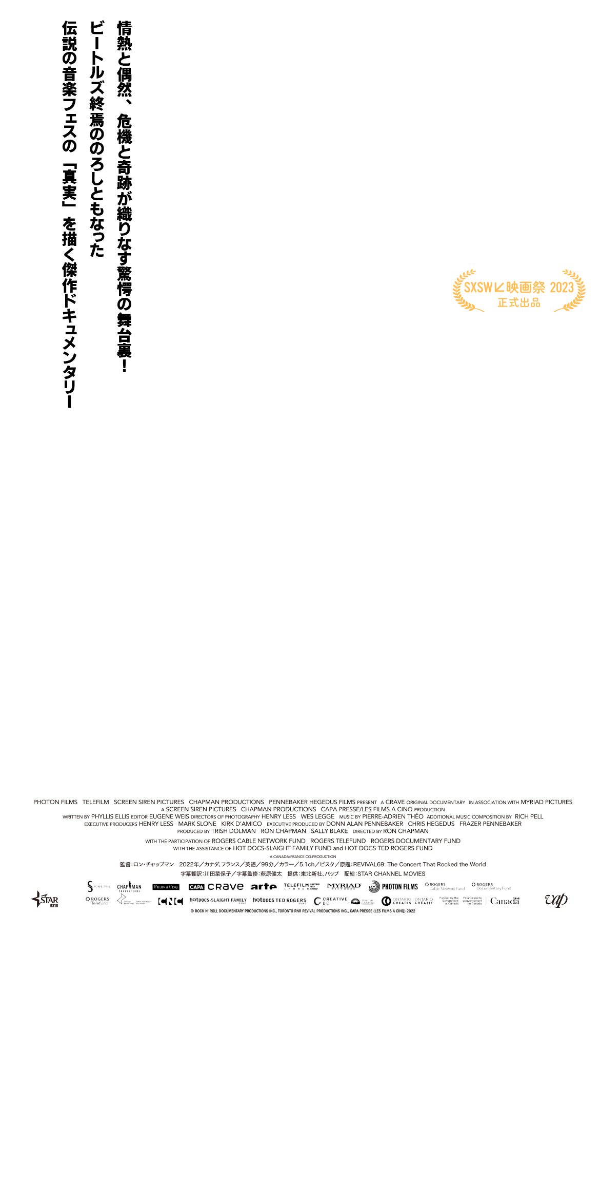情熱と偶然、危機と奇跡が織りなす驚愕の舞台裏！　監督：ロン・チャップマン
			2022年／カナダ、フランス／英語／97分／カラー／5.1ch／ビスタ／原題：REVIVAL69: The Concert That Rocked the World
			字幕翻訳：川田菜保子　字幕監修：萩原健太　提供：東北新社、バップ　配給：STAR CHANNEL MOVIES
			revival69-movie.com
			© ROCK N' ROLL DOCUMENTARY PRODUCTIONS INC., TORONTO RNR REVIVAL PRODUCTIONS INC., CAPA PRESSE (LES FILMS A CINQ) 2022
